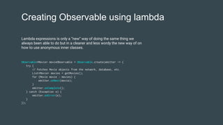 Creating Observable using lambda
Observable<Movie> movieObservable = Observable.create(emitter -> {
try {
// Fetches Movie objects from the network, database, etc.
List<Movie> movies = getMovies();
for (Movie movie : movies) {
emitter.onNext(movie);
}
emitter.onComplete();
} catch (Exception e) {
emitter.onError(e);
}
});
Lambda expressions is only a “new” way of doing the same thing we
always been able to do but in a cleaner and less wordy the new way of on
how to use anonymous inner classes.
 
