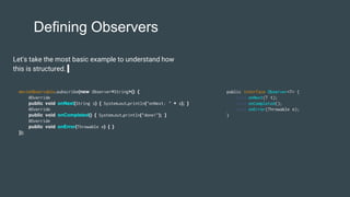 Defining Observers
Let's take the most basic example to understand how
this is structured.
movieObservable.subscribe(new Observer<String>() {
@Override
public void onNext(String s) { System.out.println("onNext: " + s); }
@Override
public void onCompleted() { System.out.println("done!"); }
@Override
public void onError(Throwable e) { }
});
public interface Observer<T> {
void onNext(T t);
void onCompleted();
void onError(Throwable e);
}
 