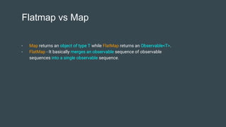 Flatmap vs Map
- Map returns an object of type T while FlatMap returns an Observable<T>.
- FlatMap - It basically merges an observable sequence of observable
sequences into a single observable sequence.
 