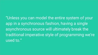 “Unless you can model the entire system of your
app in a synchronous fashion, having a single
asynchronous source will ultimately break the
traditional imperative style of programming we’re
used to.”
 