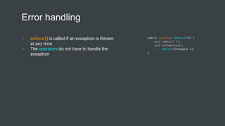 Error handling
- onError() is called if an exception is thrown
at any time.
- The operators do not have to handle the
exception
public interface Observer<T> {
void onNext(T t);
void onCompleted();
void onError(Throwable e);
}
 