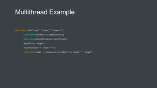 Multithread Example
Observable.just("long", "longer", "longest")
.subscribeOn(Schedulers.computation())
.observeOn(AndroidSchedulers.mainThread())
.map(String::length)
.filter(length -> length == 6)
.subscribe(length -> System.out.println("item length " + length));
 