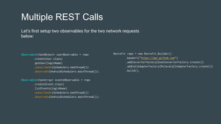Multiple REST Calls
Observable<JsonObject> userObservable = repo
.create(User.class)
.getUser(loginName)
.subscribeOn(Schedulers.newThread())
.observeOn(AndroidSchedulers.mainThread());
Observable<JsonArray> eventsObservable = repo
.create(Event.class)
.listEvents(loginName)
.subscribeOn(Schedulers.newThread())
.observeOn(AndroidSchedulers.mainThread());
Retrofit repo = new Retrofit.Builder()
.baseUrl("https://api.github.com")
.addConverterFactory(GsonConverterFactory.create())
.addCallAdapterFactory(RxJavaCallAdapterFactory.create())
.build();
Let’s first setup two observables for the two network requests
below:
 