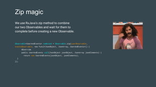 Zip magic
Observable<UserAndEvents> combined = Observable.zip(userObservable,
eventsObservable, new Func2<JsonObject, JsonArray, UserAndEvents>() {
@Override
public UserAndEvents call(JsonObject jsonObject, JsonArray jsonElements) {
return new UserAndEvents(jsonObject, jsonElements);
}
});
We use RxJava’s zip method to combine
our two Observables and wait for them to
complete before creating a new Observable.
 