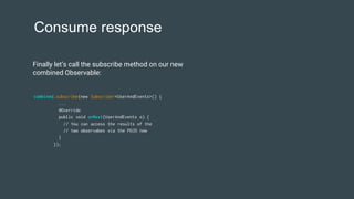 Consume response
combined.subscribe(new Subscriber<UserAndEvents>() {
...
@Override
public void onNext(UserAndEvents o) {
// You can access the results of the
// two observabes via the POJO now
}
});
Finally let’s call the subscribe method on our new
combined Observable:
 