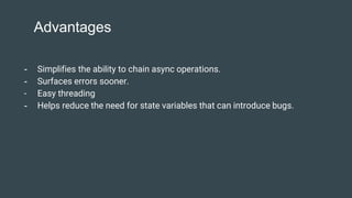 Advantages
- Simplifies the ability to chain async operations.
- Surfaces errors sooner.
- Easy threading
- Helps reduce the need for state variables that can introduce bugs.
 
