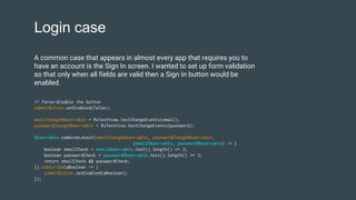 Login case
// force-disable the button
submitButton.setEnabled(false);
emailChangeObservable = RxTextView.textChangeEvents(email);
passwordChangeObservable = RxTextView.textChangeEvents(password);
Observable.combineLatest(emailChangeObservable, passwordChangeObservable,
(emailObservable, passwordObservable) -> {
boolean emailCheck = emailObservable.text().length() >= 3;
boolean passwordCheck = passwordObservable.text().length() >= 3;
return emailCheck && passwordCheck;
}).subscribe(aBoolean -> {
submitButton.setEnabled(aBoolean);
});
A common case that appears in almost every app that requires you to
have an account is the Sign In screen. I wanted to set up form validation
so that only when all fields are valid then a Sign In button would be
enabled.
 