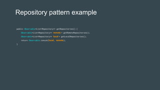 Repository pattern example
public Observable<List<Repository>> getRepositories() {
Observable<List<Repository>> remote = getRemoteRepositories();
Observable<List<Repository>> local = getLocalRepositories();
return Observable.concat(local, remote);
}
 