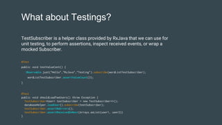 What about Testings?
@Test
public void shouldLoadTwoUsers() throw Exception {
TestSubscriber<User> testSubscriber = new TestSubscriber<>();
databaseHelper.loadUser().subscribe(testSubscriber);
testSubscriber.assertNoErrors();
testSubscriber.assertReceivedOnNext(Arrays.asList(user1, user2))
}
TestSubscriber is a helper class provided by RxJava that we can use for
unit testing, to perform assertions, inspect received events, or wrap a
mocked Subscriber.
@Test
public void testValueCont() {
Observable.just("Hello","RxJava","Testing").subscribe(wordListTestSubscriber);
wordListTestSubscriber.assertValueCount(3);
}
 