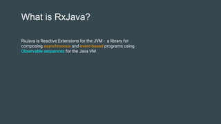 What is RxJava?
RxJava is Reactive Extensions for the JVM - a library for
composing asynchronous and event-based programs using
Observable sequences for the Java VM
 