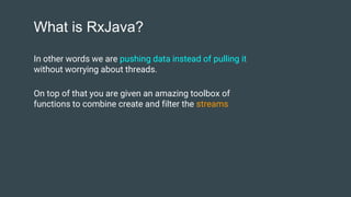What is RxJava?
In other words we are pushing data instead of pulling it
without worrying about threads.
On top of that you are given an amazing toolbox of
functions to combine create and filter the streams
 
