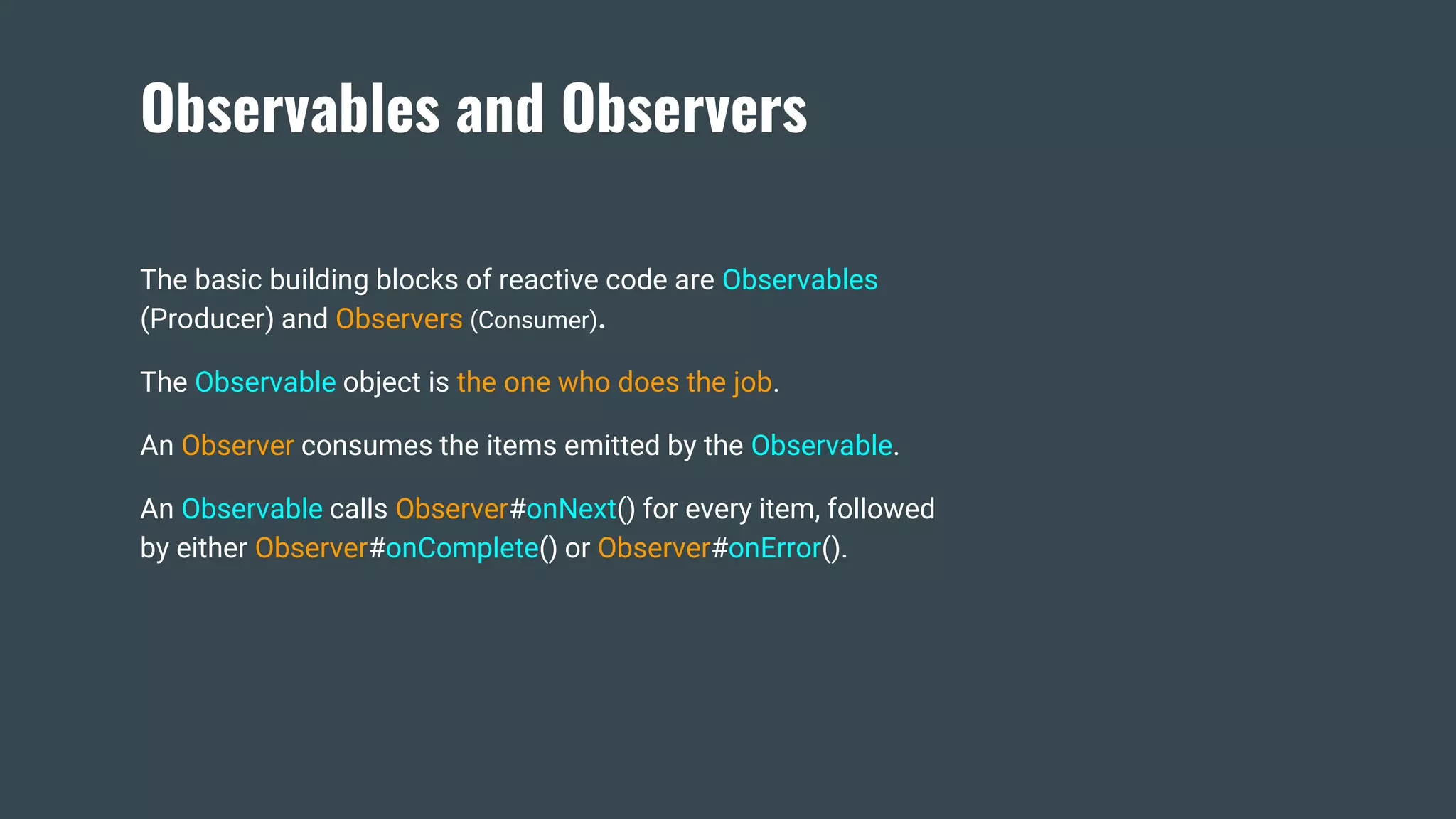 Observables and Observers
The basic building blocks of reactive code are Observables
(Producer) and Observers (Consumer).
The Observable object is the one who does the job.
An Observer consumes the items emitted by the Observable.
An Observable calls Observer#onNext() for every item, followed
by either Observer#onComplete() or Observer#onError().
 