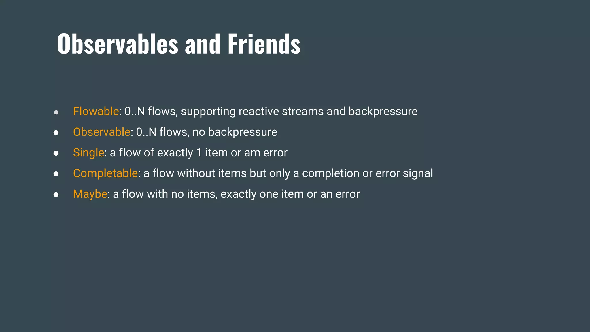 Observables and Friends
● Flowable: 0..N flows, supporting reactive streams and backpressure
● Observable: 0..N flows, no backpressure
● Single: a flow of exactly 1 item or am error
● Completable: a flow without items but only a completion or error signal
● Maybe: a flow with no items, exactly one item or an error
 