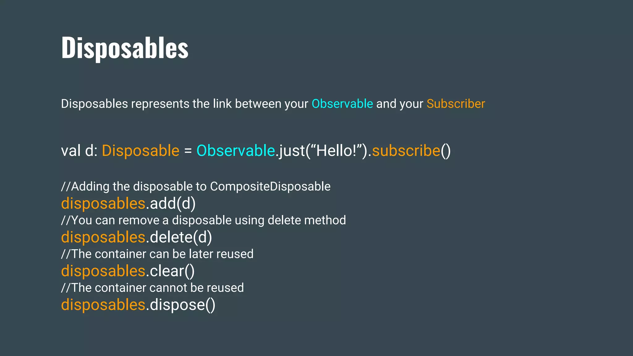 Disposables
Disposables represents the link between your Observable and your Subscriber
val d: Disposable = Observable.just(“Hello!”).subscribe()
//Adding the disposable to CompositeDisposable
disposables.add(d)
//You can remove a disposable using delete method
disposables.delete(d)
//The container can be later reused
disposables.clear()
//The container cannot be reused
disposables.dispose()
 