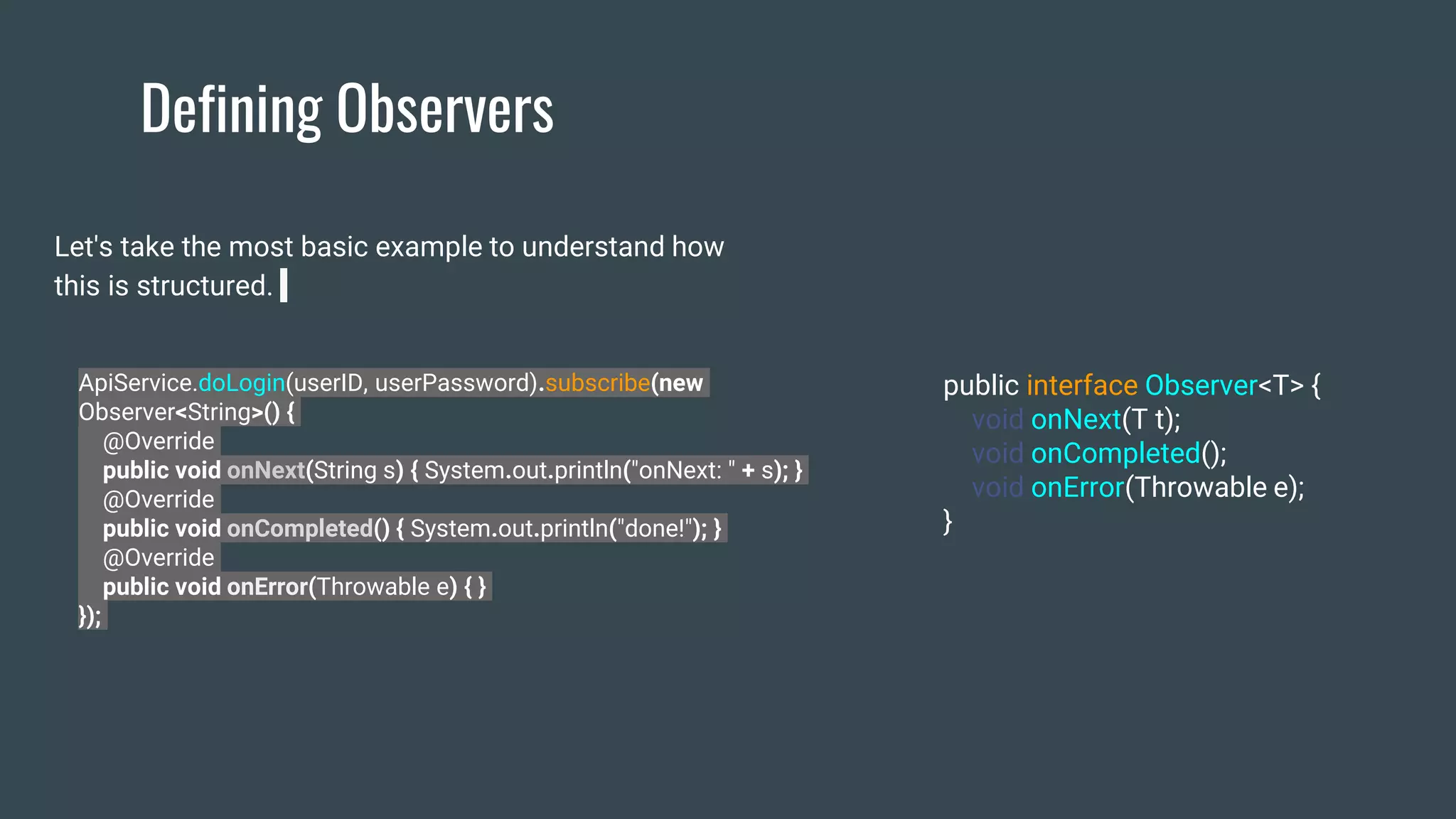 Defining Observers
Let's take the most basic example to understand how
this is structured.
ApiService.doLogin(userID, userPassword).subscribe(new
Observer<String>() {
@Override
public void onNext(String s) { System.out.println("onNext: " + s); }
@Override
public void onCompleted() { System.out.println("done!"); }
@Override
public void onError(Throwable e) { }
});
public interface Observer<T> {
void onNext(T t);
void onCompleted();
void onError(Throwable e);
}
 