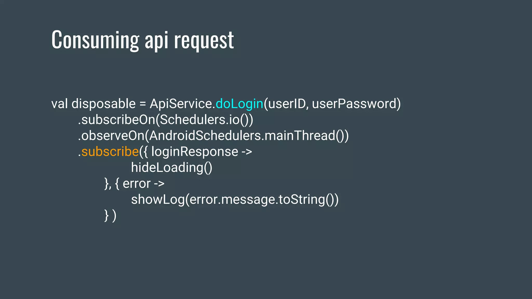 Consuming api request
val disposable = ApiService.doLogin(userID, userPassword)
.subscribeOn(Schedulers.io())
.observeOn(AndroidSchedulers.mainThread())
.subscribe({ loginResponse ->
hideLoading()
}, { error ->
showLog(error.message.toString())
} )
 