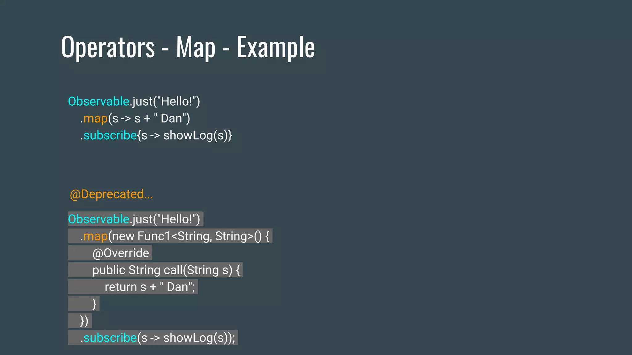 Operators - Map - Example
Observable.just("Hello!")
.map(new Func1<String, String>() {
@Override
public String call(String s) {
return s + " Dan";
}
})
.subscribe(s -> showLog(s));
Observable.just("Hello!")
.map(s -> s + " Dan")
.subscribe{s -> showLog(s)}
@Deprecated...
 