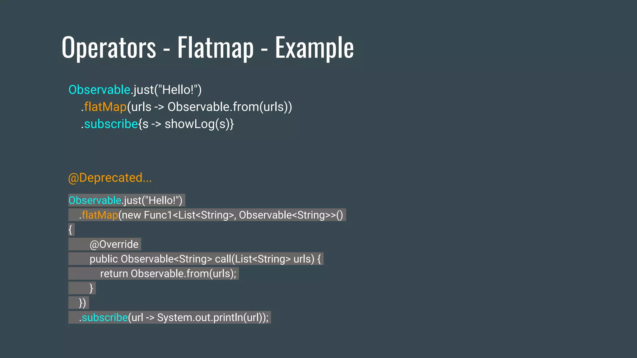 Operators - Flatmap - Example
Observable.just("Hello!")
.flatMap(new Func1<List<String>, Observable<String>>()
{
@Override
public Observable<String> call(List<String> urls) {
return Observable.from(urls);
}
})
.subscribe(url -> System.out.println(url));
Observable.just("Hello!")
.flatMap(urls -> Observable.from(urls))
.subscribe{s -> showLog(s)}
@Deprecated...
 