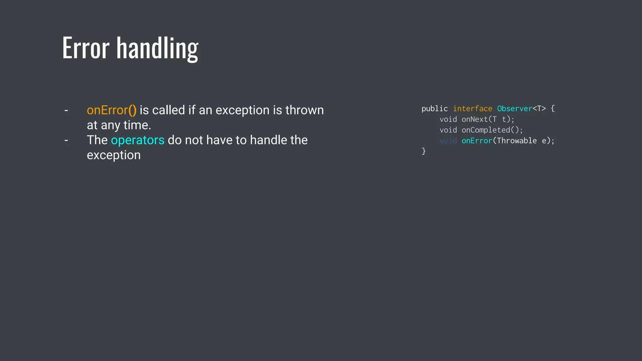 Error handling
- onError() is called if an exception is thrown
at any time.
- The operators do not have to handle the
exception
public interface Observer<T> {
void onNext(T t);
void onCompleted();
void onError(Throwable e);
}
 