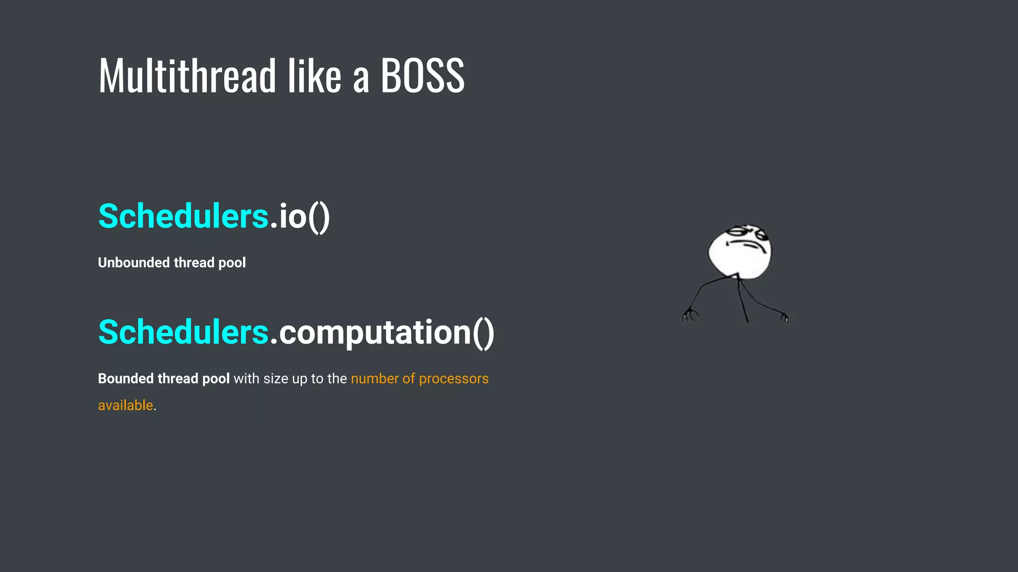 Multithread like a BOSS
Schedulers.io()
Unbounded thread pool
Schedulers.computation()
Bounded thread pool with size up to the number of processors
available.
 