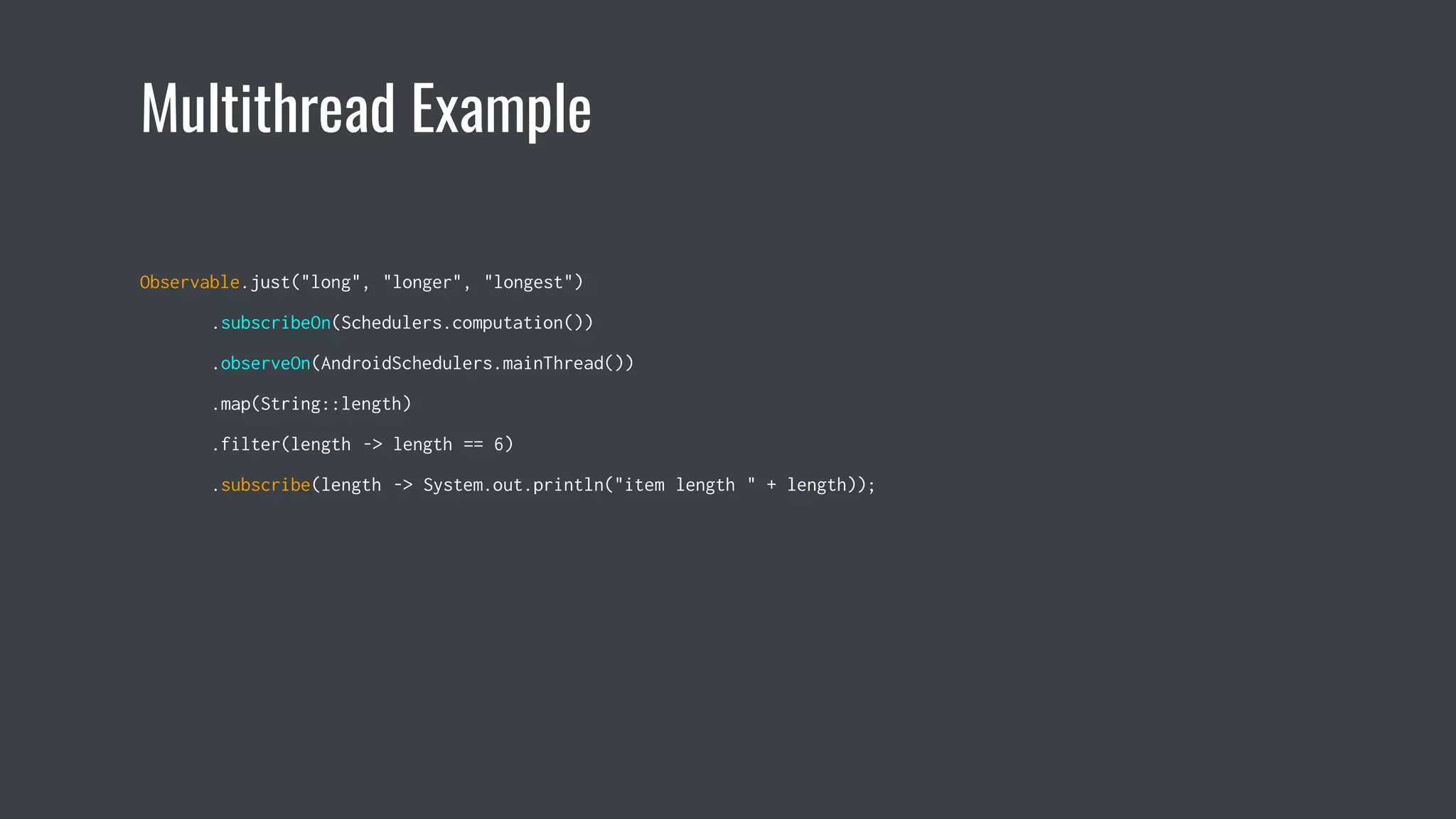 Multithread Example
Observable.just("long", "longer", "longest")
.subscribeOn(Schedulers.computation())
.observeOn(AndroidSchedulers.mainThread())
.map(String::length)
.filter(length -> length == 6)
.subscribe(length -> System.out.println("item length " + length));
 