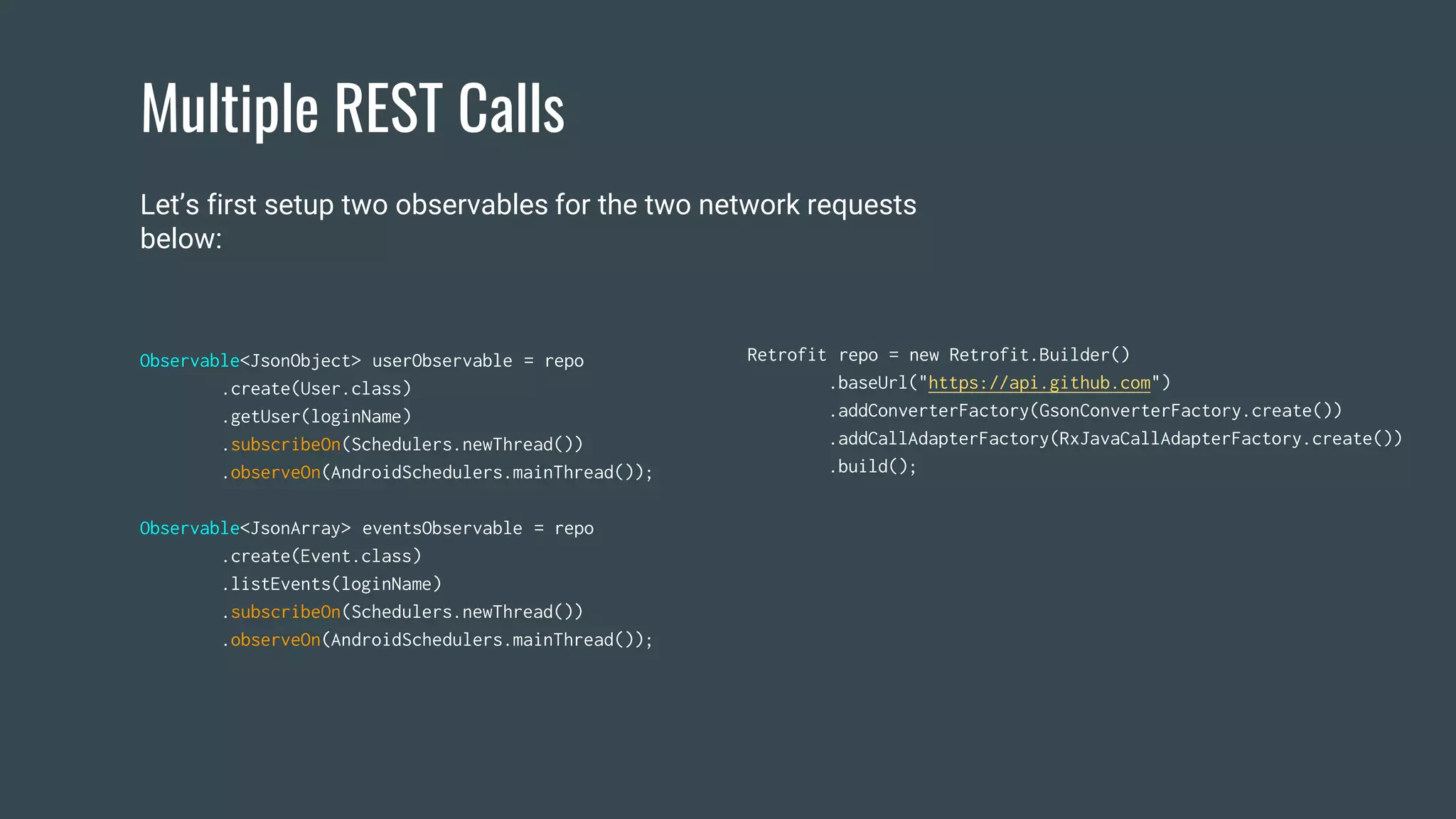 Multiple REST Calls
Observable<JsonObject> userObservable = repo
.create(User.class)
.getUser(loginName)
.subscribeOn(Schedulers.newThread())
.observeOn(AndroidSchedulers.mainThread());
Observable<JsonArray> eventsObservable = repo
.create(Event.class)
.listEvents(loginName)
.subscribeOn(Schedulers.newThread())
.observeOn(AndroidSchedulers.mainThread());
Retrofit repo = new Retrofit.Builder()
.baseUrl("https://api.github.com")
.addConverterFactory(GsonConverterFactory.create())
.addCallAdapterFactory(RxJavaCallAdapterFactory.create())
.build();
Let’s first setup two observables for the two network requests
below:
 