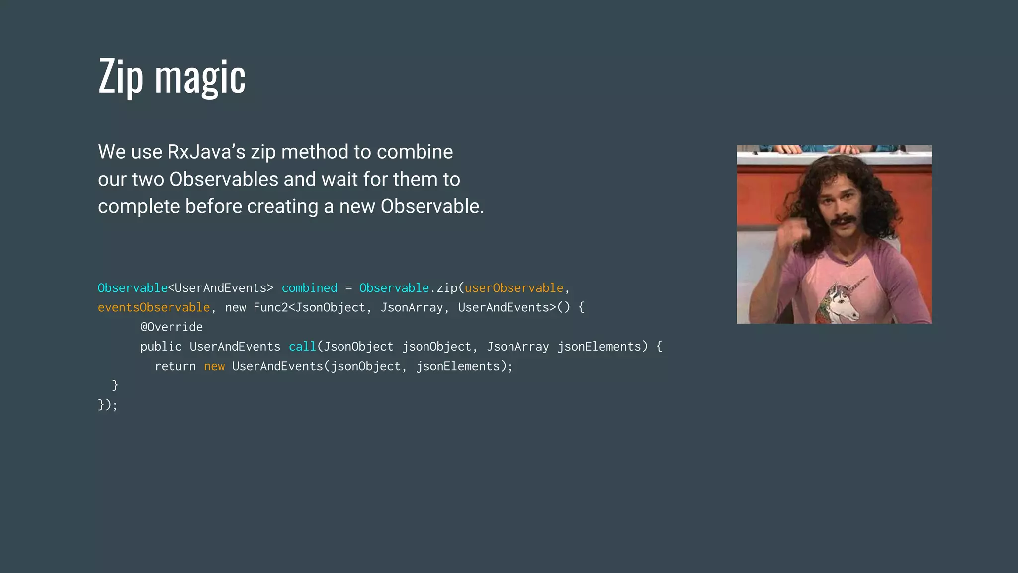 Zip magic
Observable<UserAndEvents> combined = Observable.zip(userObservable,
eventsObservable, new Func2<JsonObject, JsonArray, UserAndEvents>() {
@Override
public UserAndEvents call(JsonObject jsonObject, JsonArray jsonElements) {
return new UserAndEvents(jsonObject, jsonElements);
}
});
We use RxJava’s zip method to combine
our two Observables and wait for them to
complete before creating a new Observable.
 