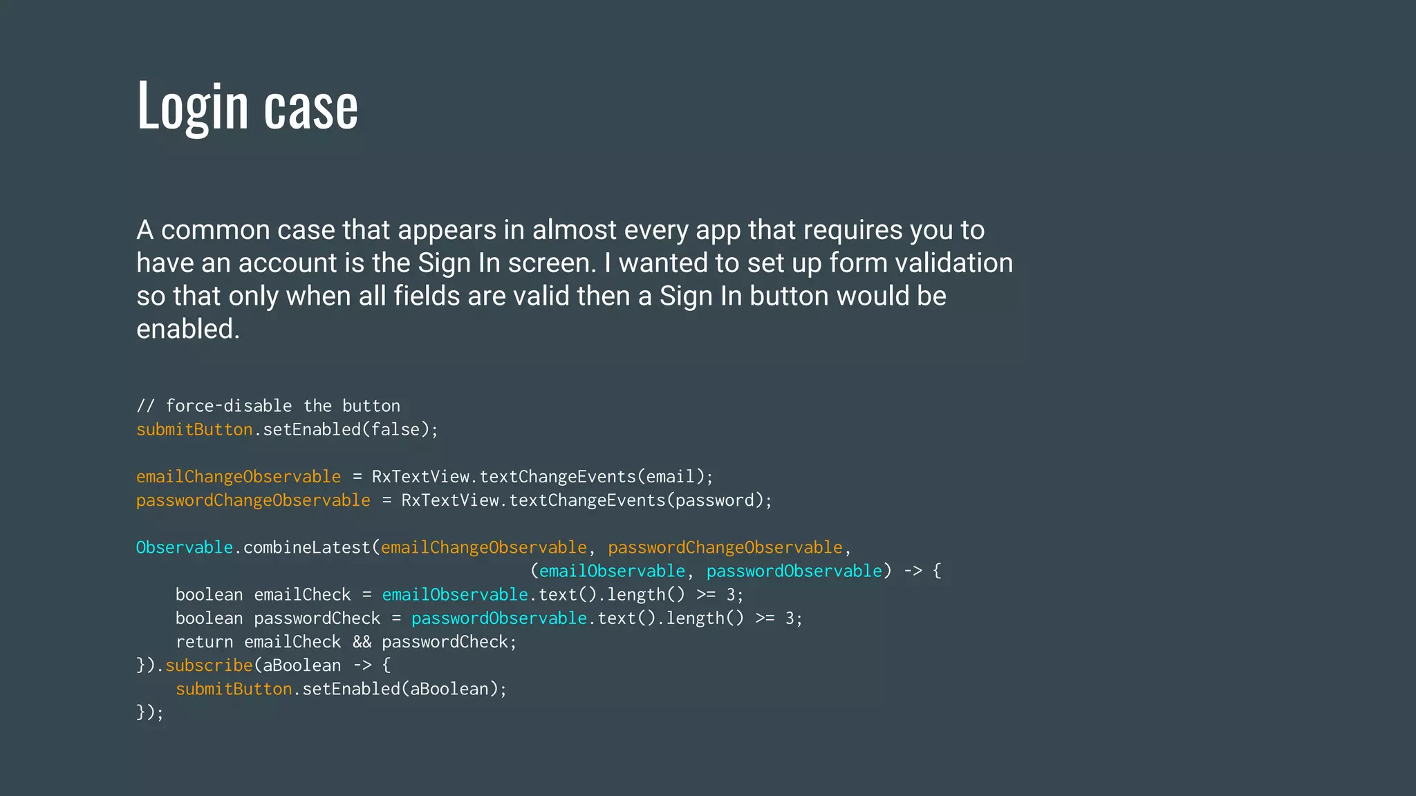 Login case
// force-disable the button
submitButton.setEnabled(false);
emailChangeObservable = RxTextView.textChangeEvents(email);
passwordChangeObservable = RxTextView.textChangeEvents(password);
Observable.combineLatest(emailChangeObservable, passwordChangeObservable,
(emailObservable, passwordObservable) -> {
boolean emailCheck = emailObservable.text().length() >= 3;
boolean passwordCheck = passwordObservable.text().length() >= 3;
return emailCheck && passwordCheck;
}).subscribe(aBoolean -> {
submitButton.setEnabled(aBoolean);
});
A common case that appears in almost every app that requires you to
have an account is the Sign In screen. I wanted to set up form validation
so that only when all fields are valid then a Sign In button would be
enabled.
 