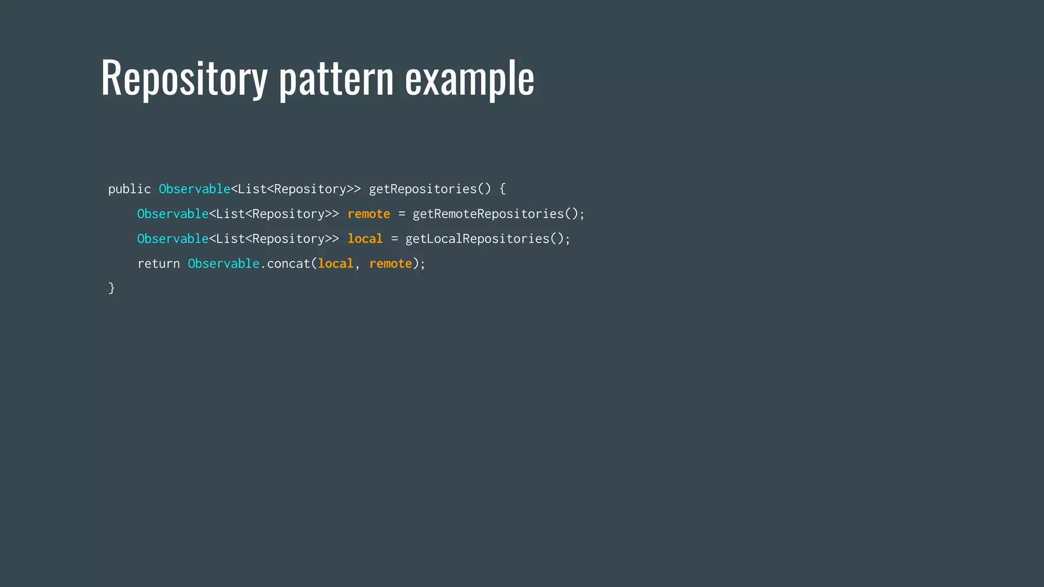 Repository pattern example
public Observable<List<Repository>> getRepositories() {
Observable<List<Repository>> remote = getRemoteRepositories();
Observable<List<Repository>> local = getLocalRepositories();
return Observable.concat(local, remote);
}
 