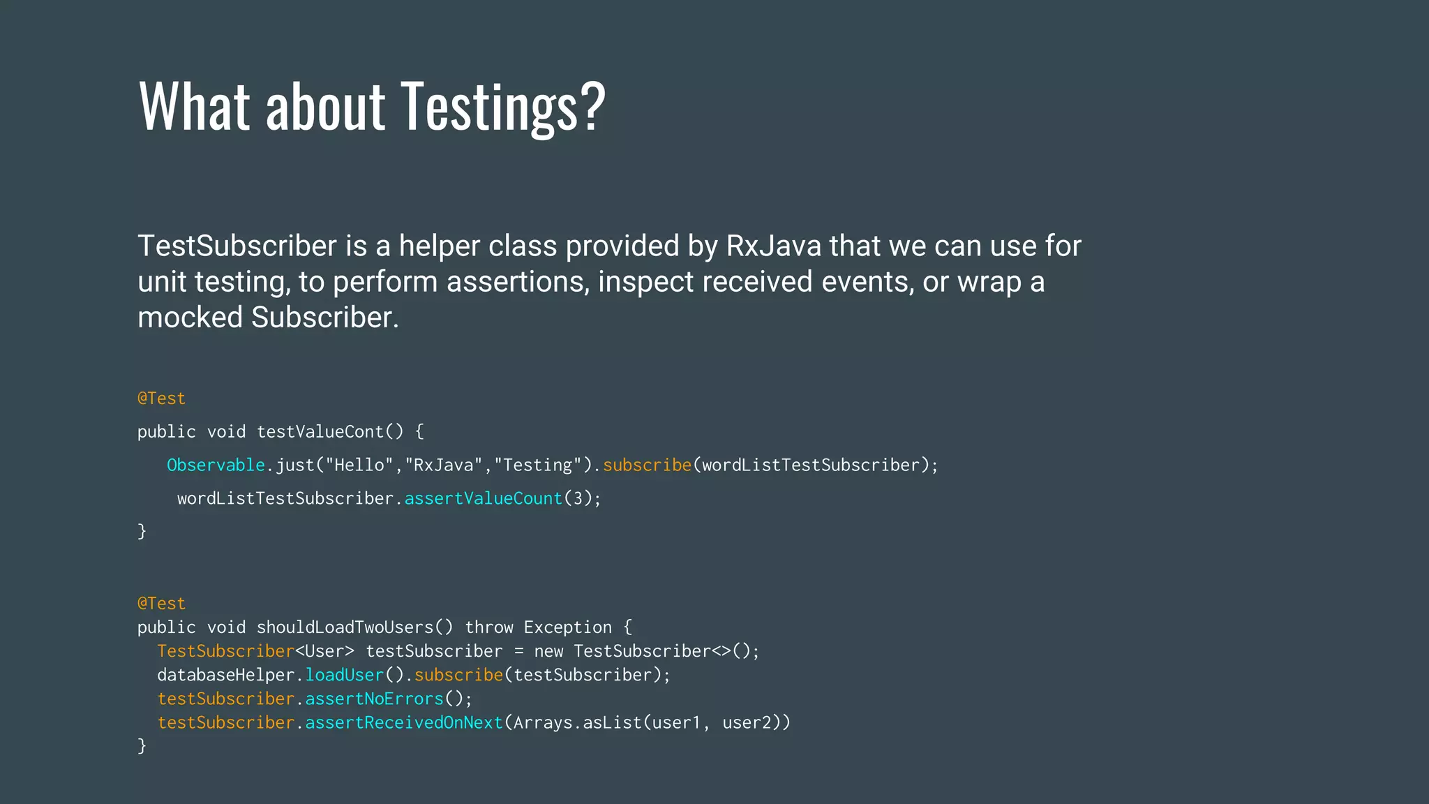 What about Testings?
@Test
public void shouldLoadTwoUsers() throw Exception {
TestSubscriber<User> testSubscriber = new TestSubscriber<>();
databaseHelper.loadUser().subscribe(testSubscriber);
testSubscriber.assertNoErrors();
testSubscriber.assertReceivedOnNext(Arrays.asList(user1, user2))
}
TestSubscriber is a helper class provided by RxJava that we can use for
unit testing, to perform assertions, inspect received events, or wrap a
mocked Subscriber.
@Test
public void testValueCont() {
Observable.just("Hello","RxJava","Testing").subscribe(wordListTestSubscriber);
wordListTestSubscriber.assertValueCount(3);
}
 
