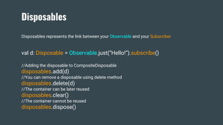Disposables
Disposables represents the link between your Observable and your Subscriber
val d: Disposable = Observable.just(“Hello!”).subscribe()
//Adding the disposable to CompositeDisposable
disposables.add(d)
//You can remove a disposable using delete method
disposables.delete(d)
//The container can be later reused
disposables.clear()
//The container cannot be reused
disposables.dispose()
 