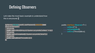 Defining Observers
Let's take the most basic example to understand how
this is structured.
ApiService.doLogin(userID, userPassword).subscribe(new
Observer<String>() {
@Override
public void onNext(String s) { System.out.println("onNext: " + s); }
@Override
public void onCompleted() { System.out.println("done!"); }
@Override
public void onError(Throwable e) { }
});
public interface Observer<T> {
void onNext(T t);
void onCompleted();
void onError(Throwable e);
}
 