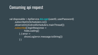 Consuming api request
val disposable = ApiService.doLogin(userID, userPassword)
.subscribeOn(Schedulers.io())
.observeOn(AndroidSchedulers.mainThread())
.subscribe({ loginResponse ->
hideLoading()
}, { error ->
showLog(error.message.toString())
} )
 