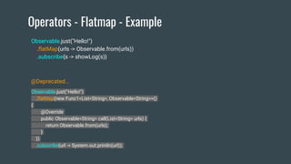 Operators - Flatmap - Example
Observable.just("Hello!")
.flatMap(new Func1<List<String>, Observable<String>>()
{
@Override
public Observable<String> call(List<String> urls) {
return Observable.from(urls);
}
})
.subscribe(url -> System.out.println(url));
Observable.just("Hello!")
.flatMap(urls -> Observable.from(urls))
.subscribe{s -> showLog(s)}
@Deprecated...
 