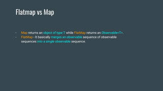 Flatmap vs Map
- Map returns an object of type T while FlatMap returns an Observable<T>.
- FlatMap - It basically merges an observable sequence of observable
sequences into a single observable sequence.
 
