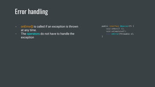 Error handling
- onError() is called if an exception is thrown
at any time.
- The operators do not have to handle the
exception
public interface Observer<T> {
void onNext(T t);
void onCompleted();
void onError(Throwable e);
}
 