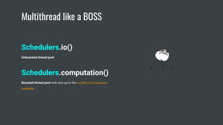 Multithread like a BOSS
Schedulers.io()
Unbounded thread pool
Schedulers.computation()
Bounded thread pool with size up to the number of processors
available.
 