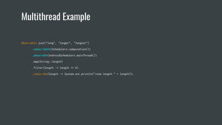 Multithread Example
Observable.just("long", "longer", "longest")
.subscribeOn(Schedulers.computation())
.observeOn(AndroidSchedulers.mainThread())
.map(String::length)
.filter(length -> length == 6)
.subscribe(length -> System.out.println("item length " + length));
 