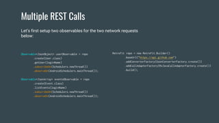 Multiple REST Calls
Observable<JsonObject> userObservable = repo
.create(User.class)
.getUser(loginName)
.subscribeOn(Schedulers.newThread())
.observeOn(AndroidSchedulers.mainThread());
Observable<JsonArray> eventsObservable = repo
.create(Event.class)
.listEvents(loginName)
.subscribeOn(Schedulers.newThread())
.observeOn(AndroidSchedulers.mainThread());
Retrofit repo = new Retrofit.Builder()
.baseUrl("https://api.github.com")
.addConverterFactory(GsonConverterFactory.create())
.addCallAdapterFactory(RxJavaCallAdapterFactory.create())
.build();
Let’s first setup two observables for the two network requests
below:
 