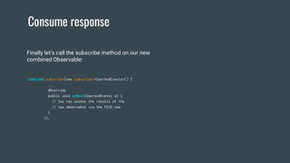 Consume response
combined.subscribe(new Subscriber<UserAndEvents>() {
...
@Override
public void onNext(UserAndEvents o) {
// You can access the results of the
// two observabes via the POJO now
}
});
Finally let’s call the subscribe method on our new
combined Observable:
 