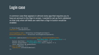 Login case
// force-disable the button
submitButton.setEnabled(false);
emailChangeObservable = RxTextView.textChangeEvents(email);
passwordChangeObservable = RxTextView.textChangeEvents(password);
Observable.combineLatest(emailChangeObservable, passwordChangeObservable,
(emailObservable, passwordObservable) -> {
boolean emailCheck = emailObservable.text().length() >= 3;
boolean passwordCheck = passwordObservable.text().length() >= 3;
return emailCheck && passwordCheck;
}).subscribe(aBoolean -> {
submitButton.setEnabled(aBoolean);
});
A common case that appears in almost every app that requires you to
have an account is the Sign In screen. I wanted to set up form validation
so that only when all fields are valid then a Sign In button would be
enabled.
 