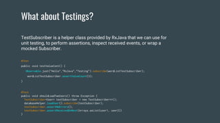 What about Testings?
@Test
public void shouldLoadTwoUsers() throw Exception {
TestSubscriber<User> testSubscriber = new TestSubscriber<>();
databaseHelper.loadUser().subscribe(testSubscriber);
testSubscriber.assertNoErrors();
testSubscriber.assertReceivedOnNext(Arrays.asList(user1, user2))
}
TestSubscriber is a helper class provided by RxJava that we can use for
unit testing, to perform assertions, inspect received events, or wrap a
mocked Subscriber.
@Test
public void testValueCont() {
Observable.just("Hello","RxJava","Testing").subscribe(wordListTestSubscriber);
wordListTestSubscriber.assertValueCount(3);
}
 