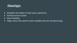 Advantages
● Simplifies the ability to chain async operations.
● Surfaces errors sooner.
● Easy threading
● Helps reduce the need for state variables that can introduce bugs.
 