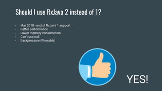 Should I use RxJava 2 instead of 1?
YES!
- Mar 2018 - end of RxJava 1 support
- Better performance
- Lower memory consumption
- Can’t use null
- Backpressure (Flowable)
 