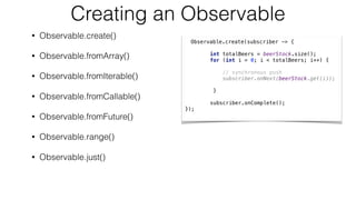 Creating an Observable
• Observable.create()
• Observable.fromArray()
• Observable.fromIterable()
• Observable.fromCallable()
• Observable.fromFuture()
• Observable.range()
• Observable.just()
Observable.create(subscriber -> {
int totalBeers = beerStock.size();
for (int i = 0; i < totalBeers; i++) { 
// synchronous push
subscriber.onNext(beerStock.get(i));
}
subscriber.onComplete();
});
 