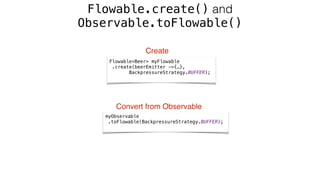 Flowable.create() and
Observable.toFlowable()
myObservable 
.toFlowable(BackpressureStrategy.BUFFER);
Flowable<Beer> myFlowable 
.create(beerEmitter ->{…}, 
BackpressureStrategy.BUFFER);
Create
Convert from Observable
 