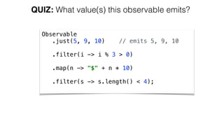 QUIZ: What value(s) this observable emits?
Observable 
.just(5, 9, 10) // emits 5, 9, 10 
 
.filter(i -> i % 3 > 0) 
 
.map(n -> "$" + n * 10) 
 
.filter(s -> s.length() < 4);
 