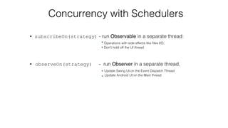 Concurrency with Schedulers
• subscribeOn(strategy) - run Observable in a separate thread:  
Operations with side effects like ﬁles I/O; 
Don’t hold off the UI thread 
• observeOn(strategy) - run Observer in a separate thread, 
Update Swing UI on the Event Dispatch Thread 
Update Android UI on the Main thread
 