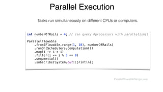Parallel Execution
int numberOfRails = 4; // can query #processors with parallelism() 
 
ParallelFlowable 
.from(Flowable.range(1, 10), numberOfRails) 
.runOn(Schedulers.computation()) 
.map(i -> i * i) 
.filter(i -> i % 3 == 0) 
.sequential() 
.subscribe(System.out::println);
Tasks run simultaneously on different CPUs or computers.
ParallelFlowableRange.java
 
