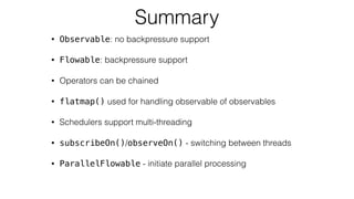 Summary
• Observable: no backpressure support
• Flowable: backpressure support
• Operators can be chained
• flatmap() used for handling observable of observables
• Schedulers support multi-threading
• subscribeOn()/observeOn() - switching between threads
• ParallelFlowable - initiate parallel processing
 
